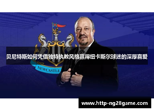 贝尼特斯如何凭借独特执教风格赢得纽卡斯尔球迷的深厚喜爱 贝尼特斯如何凭借独特执教风格赢得纽卡斯尔球迷的深厚喜爱