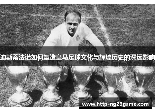 迪斯蒂法诺如何塑造皇马足球文化与辉煌历史的深远影响 迪斯蒂法诺如何塑造皇马足球文化与辉煌历史的深远影响
