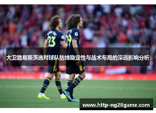 大卫路易斯落选对球队防线稳定性与战术布局的深远影响分析