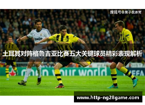 土耳其对阵格鲁吉亚比赛五大关键球员精彩表现解析 土耳其对阵格鲁吉亚比赛五大关键球员精彩表现解析