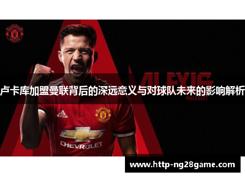 卢卡库加盟曼联背后的深远意义与对球队未来的影响解析