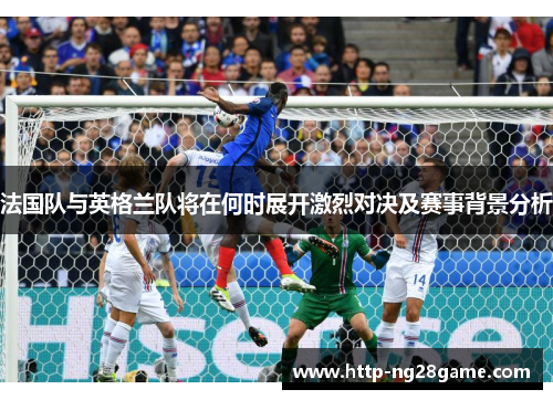 法国队与英格兰队将在何时展开激烈对决及赛事背景分析