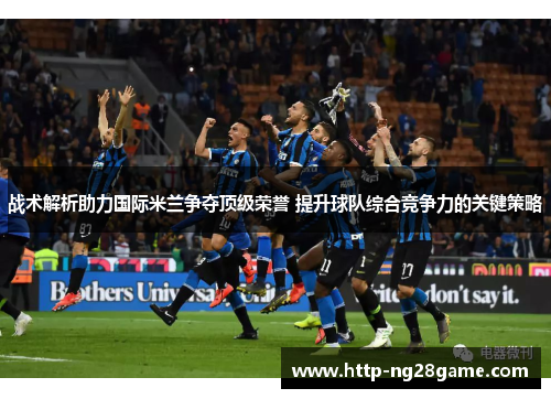 战术解析助力国际米兰争夺顶级荣誉 提升球队综合竞争力的关键策略