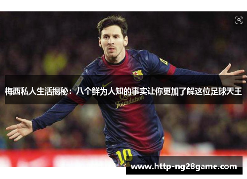 梅西私人生活揭秘：八个鲜为人知的事实让你更加了解这位足球天王