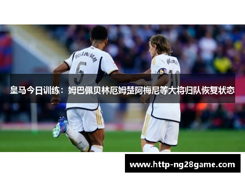 皇马今日训练:姆巴佩贝林厄姆楚阿梅尼等大将归队恢复状态 皇马今日训练:姆巴佩贝林厄姆楚阿梅尼等大将归队恢复状态