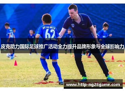 皮克助力国际足球推广活动全力提升品牌形象与全球影响力 皮克助力国际足球推广活动全力提升品牌形象与全球影响力