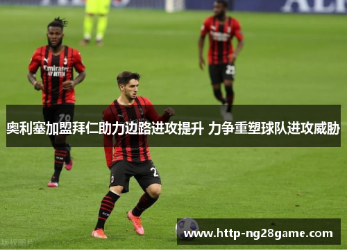 奥利塞加盟拜仁助力边路进攻提升 力争重塑球队进攻威胁 奥利塞加盟拜仁助力边路进攻提升 力争重塑球队进攻威胁