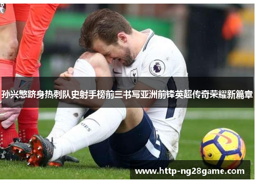 孙兴慜跻身热刺队史射手榜前三书写亚洲前锋英超传奇荣耀新篇章