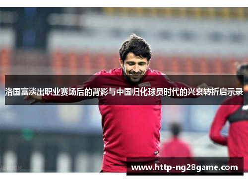 洛国富淡出职业赛场后的背影与中国归化球员时代的兴衰转折启示录