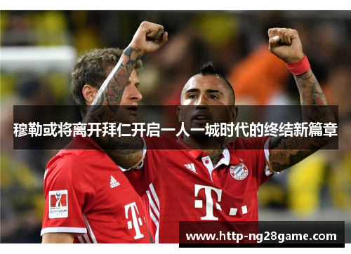 穆勒或将离开拜仁开启一人一城时代的终结新篇章 穆勒或将离开拜仁开启一人一城时代的终结新篇章