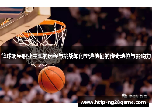篮球明星职业生涯的历程与挑战如何塑造他们的传奇地位与影响力 篮球明星职业生涯的历程与挑战如何塑造他们的传奇地位与影响力