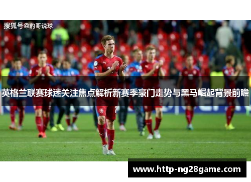 英格兰联赛球迷关注焦点解析新赛季豪门走势与黑马崛起背景前瞻