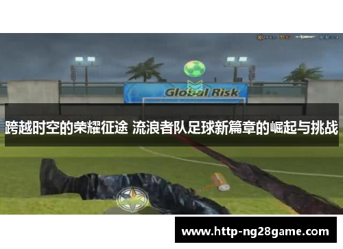 跨越时空的荣耀征途 流浪者队足球新篇章的崛起与挑战