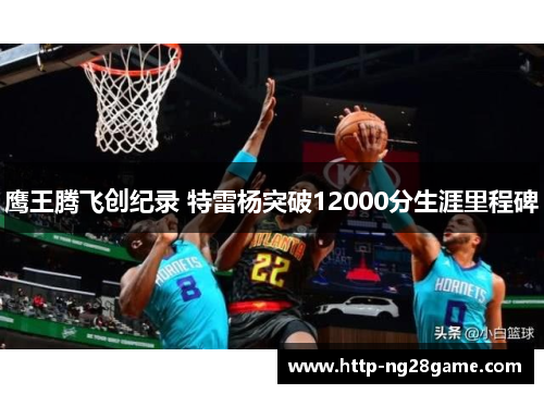 鹰王腾飞创纪录 特雷杨突破12000分生涯里程碑 鹰王腾飞创纪录 特雷杨突破12000分生涯里程碑
